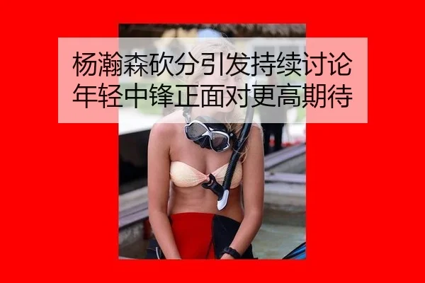 杨瀚森砍分引发持续讨论 年轻中锋正面对更高期待